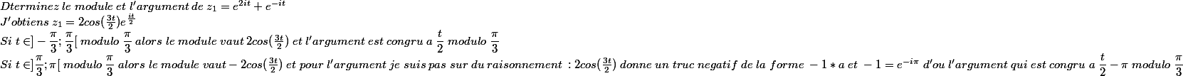 
 \\ 
 \\ Dterminez\;le\;module\;et\;l'argument\;de\;z_{1}=e^{2it}+e^{-it}\\J'obtiens\;z_{1}=2cos(\frac{3t}{2})e^{\frac{it}{2}}\\Si\;t\in ]-\dfrac{\pi}{3};\dfrac{\pi}{3}[\;modulo\;\dfrac{\pi}{3}\;alors\;le\;module\;vaut\;2cos(\frac{3t}{2})\;et\;l'argument\;est\;congru\;a\;\dfrac{t}{2}\;modulo\;\dfrac{\pi}{3}\\Si\;t\in]\dfrac{\pi}{3};\pi[\;modulo\;\dfrac{\pi}{3}\;alors\;le\;module\;vaut -2cos(\frac{3t}{2})\;et\;pour\;l'argument\;je\;suis\;pas\;sur\;du\;raisonnement\; : 2cos(\frac{3t}{2})\;donne\;un\;truc\;negatif\;de\;la\;forme\;-1*a\;et\;-1=e^{-i\pi}\;d'ou \;l'argument\;qui\;est\;congru\;a\;\dfrac{t}{2}-\pi\;modulo\;\dfrac{\pi}{3}
 \\ 